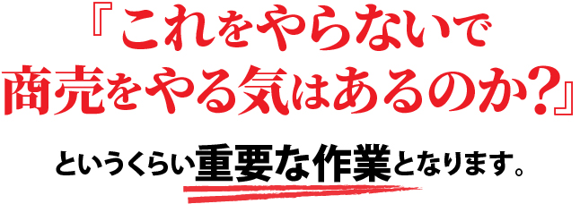 これをやらないで商売をやる気はあるのか？というくらい重要な作業となります。